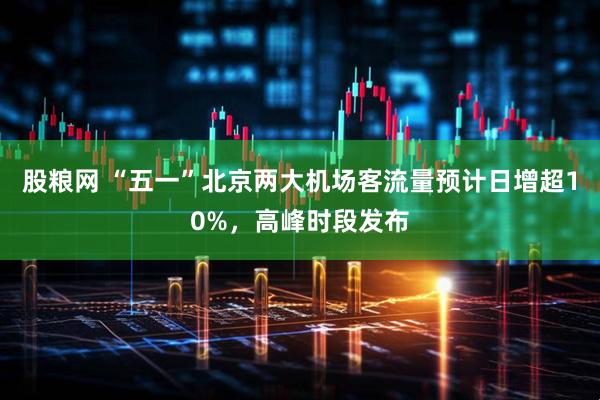 股粮网 “五一”北京两大机场客流量预计日增超10%，高峰时段发布